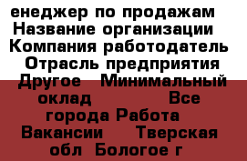 "Mенеджер по продажам › Название организации ­ Компания-работодатель › Отрасль предприятия ­ Другое › Минимальный оклад ­ 26 000 - Все города Работа » Вакансии   . Тверская обл.,Бологое г.